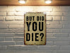 But did you die? - Funny Metal Sign - Funny Gift, Funny Wall Art, Gift for Mom, Gift for Dad