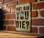 But did you die? - Funny Metal Sign - Funny Gift, Funny Wall Art, Gift for Mom, Gift for Dad