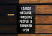 a sign on a wooden bench that says i dance because punching people is frowned